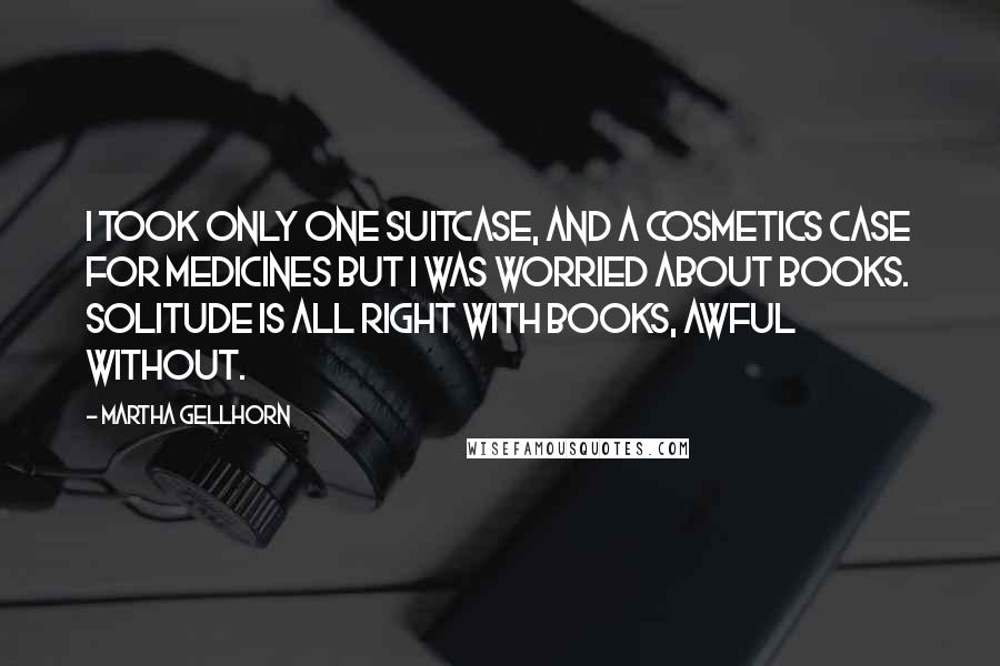 Martha Gellhorn Quotes: I took only one suitcase, and a cosmetics case for medicines but I was worried about books. Solitude is all right with books, awful without.