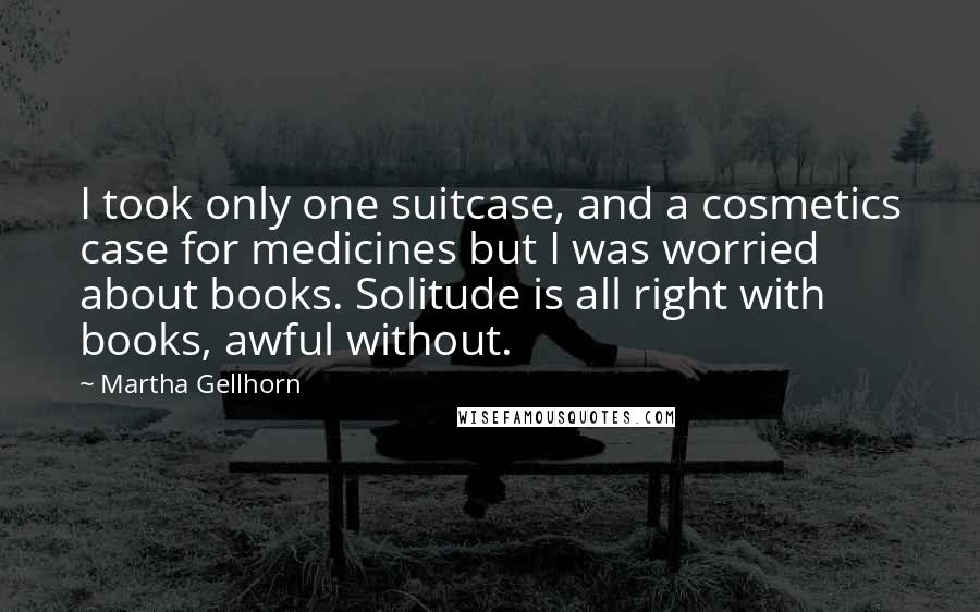 Martha Gellhorn Quotes: I took only one suitcase, and a cosmetics case for medicines but I was worried about books. Solitude is all right with books, awful without.