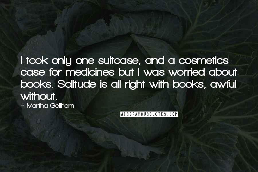 Martha Gellhorn Quotes: I took only one suitcase, and a cosmetics case for medicines but I was worried about books. Solitude is all right with books, awful without.