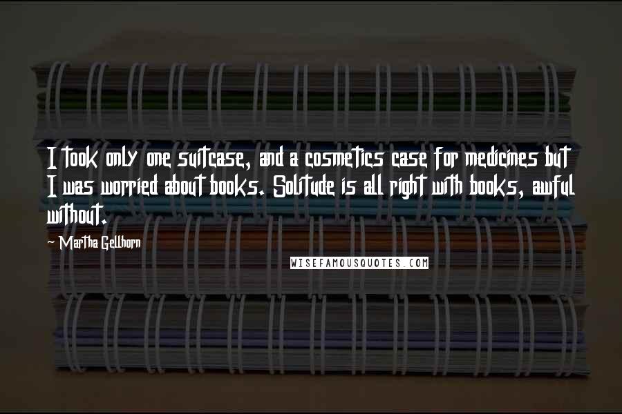 Martha Gellhorn Quotes: I took only one suitcase, and a cosmetics case for medicines but I was worried about books. Solitude is all right with books, awful without.