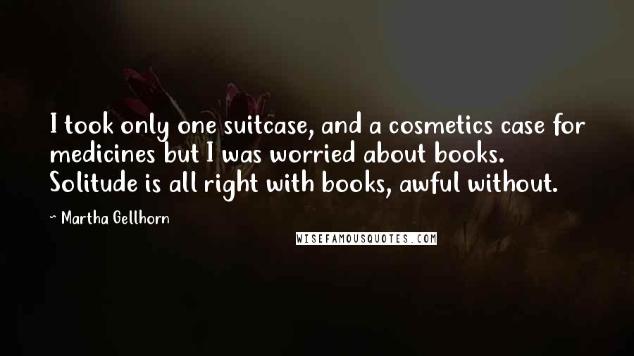 Martha Gellhorn Quotes: I took only one suitcase, and a cosmetics case for medicines but I was worried about books. Solitude is all right with books, awful without.