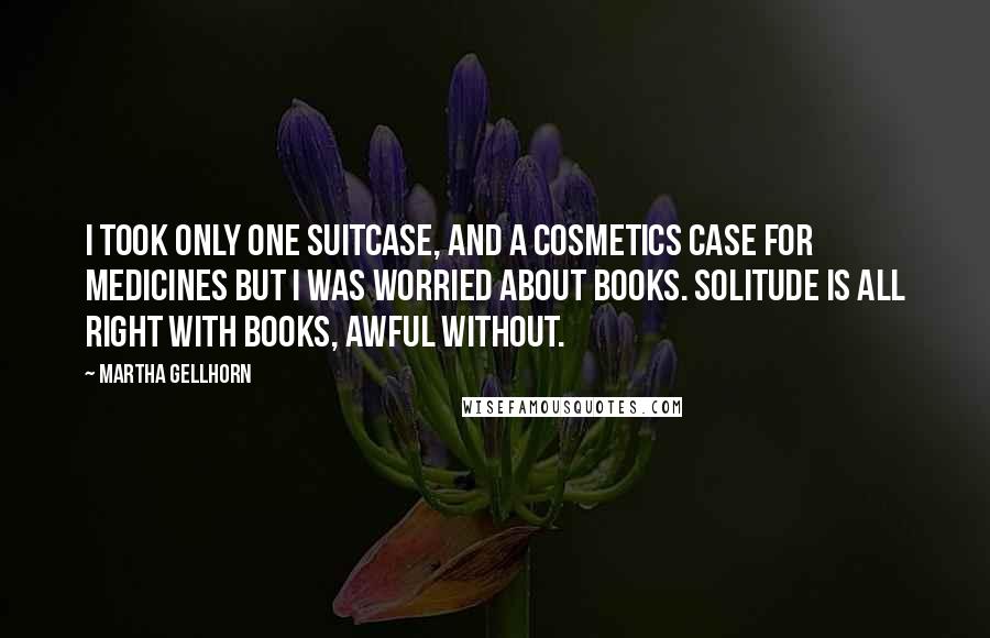 Martha Gellhorn Quotes: I took only one suitcase, and a cosmetics case for medicines but I was worried about books. Solitude is all right with books, awful without.