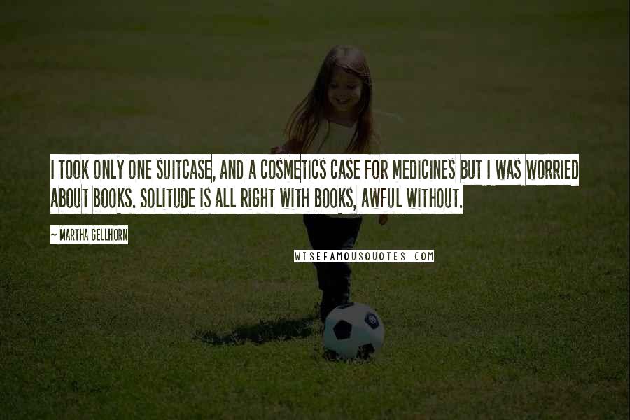 Martha Gellhorn Quotes: I took only one suitcase, and a cosmetics case for medicines but I was worried about books. Solitude is all right with books, awful without.