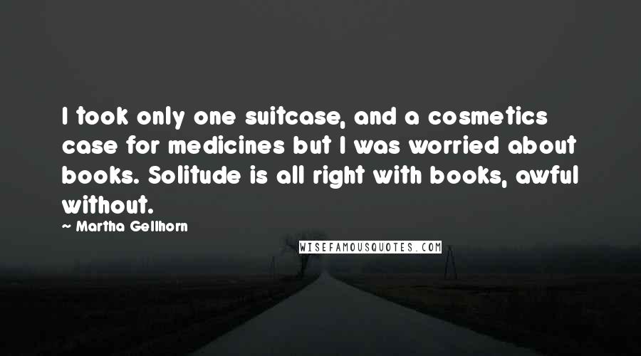 Martha Gellhorn Quotes: I took only one suitcase, and a cosmetics case for medicines but I was worried about books. Solitude is all right with books, awful without.