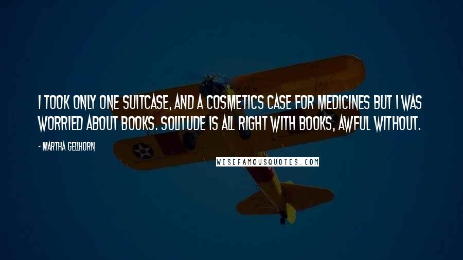 Martha Gellhorn Quotes: I took only one suitcase, and a cosmetics case for medicines but I was worried about books. Solitude is all right with books, awful without.