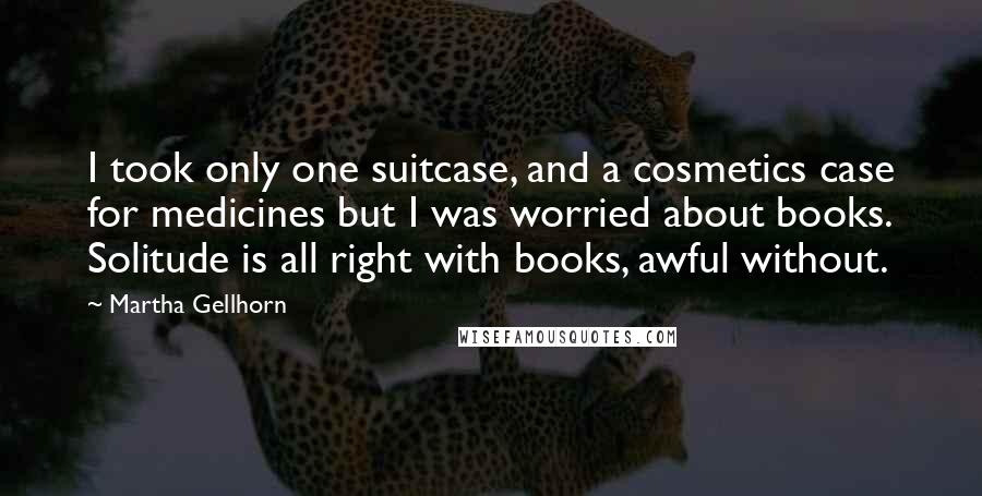 Martha Gellhorn Quotes: I took only one suitcase, and a cosmetics case for medicines but I was worried about books. Solitude is all right with books, awful without.