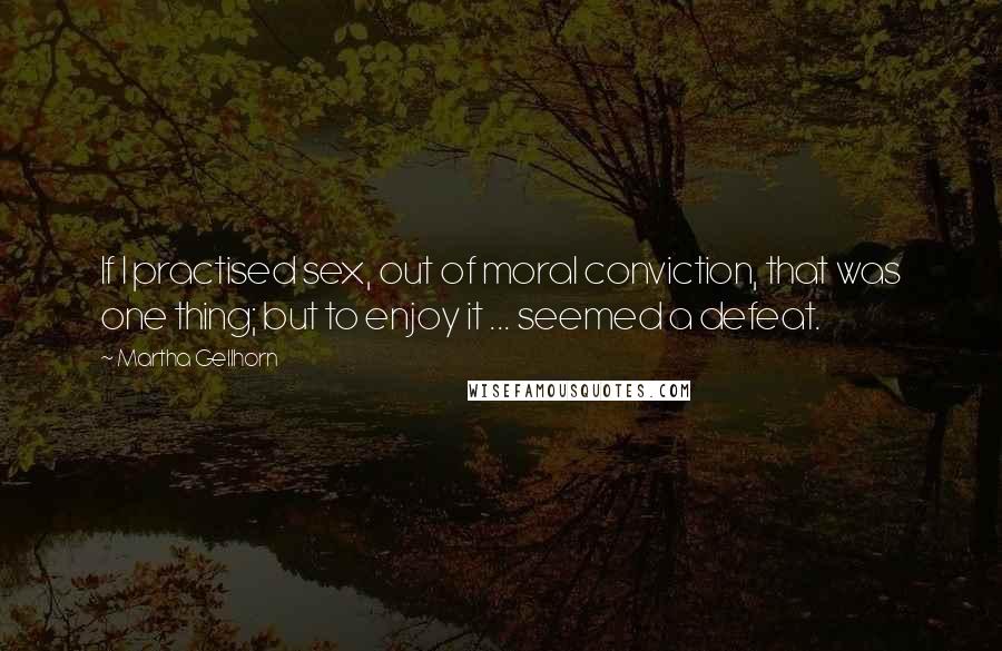 Martha Gellhorn Quotes: If I practised sex, out of moral conviction, that was one thing; but to enjoy it ... seemed a defeat.