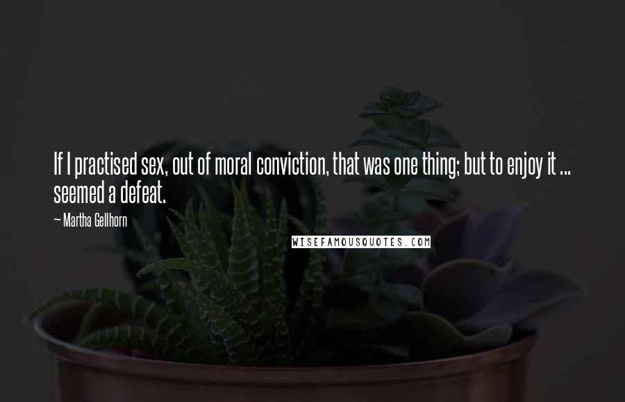 Martha Gellhorn Quotes: If I practised sex, out of moral conviction, that was one thing; but to enjoy it ... seemed a defeat.