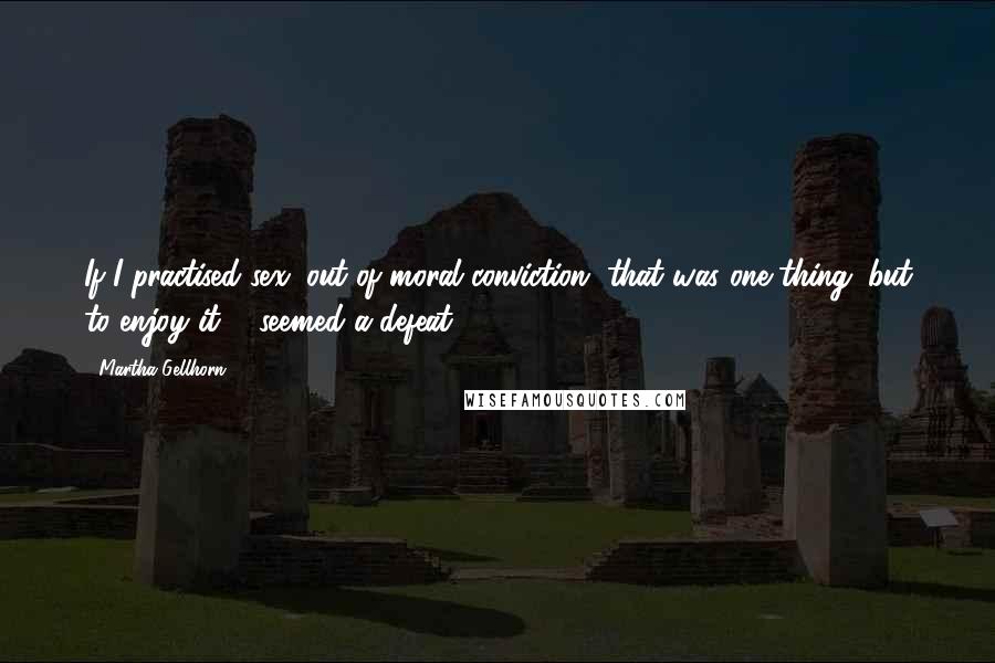 Martha Gellhorn Quotes: If I practised sex, out of moral conviction, that was one thing; but to enjoy it ... seemed a defeat.