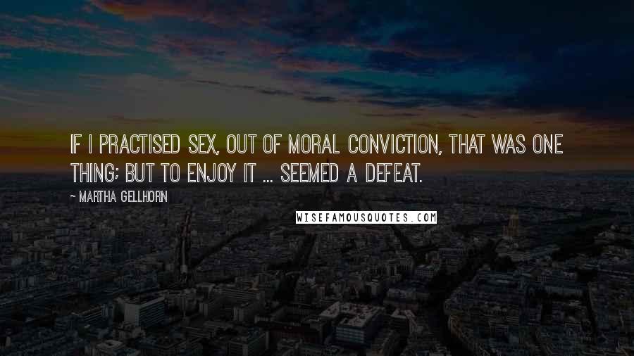Martha Gellhorn Quotes: If I practised sex, out of moral conviction, that was one thing; but to enjoy it ... seemed a defeat.