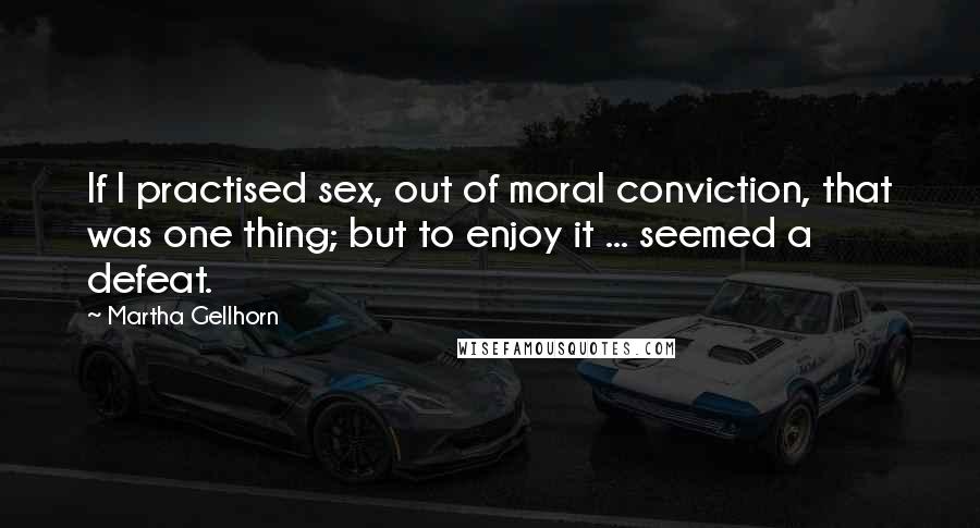 Martha Gellhorn Quotes: If I practised sex, out of moral conviction, that was one thing; but to enjoy it ... seemed a defeat.