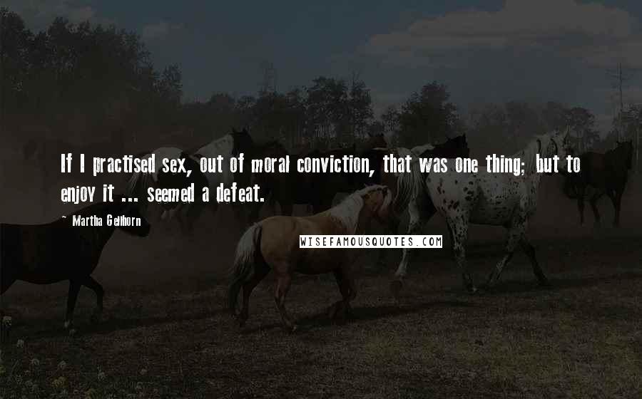 Martha Gellhorn Quotes: If I practised sex, out of moral conviction, that was one thing; but to enjoy it ... seemed a defeat.