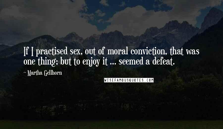 Martha Gellhorn Quotes: If I practised sex, out of moral conviction, that was one thing; but to enjoy it ... seemed a defeat.