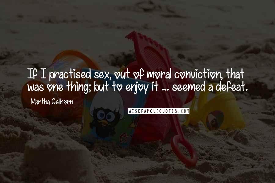 Martha Gellhorn Quotes: If I practised sex, out of moral conviction, that was one thing; but to enjoy it ... seemed a defeat.