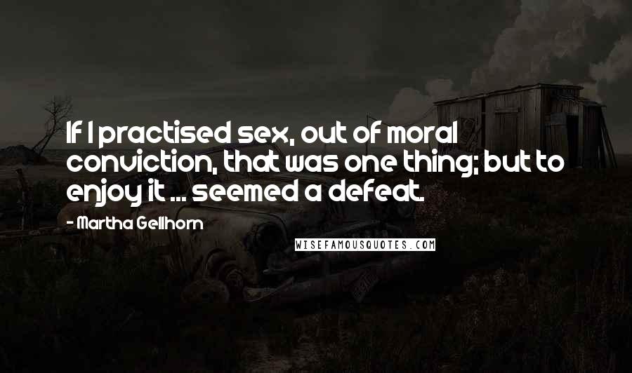 Martha Gellhorn Quotes: If I practised sex, out of moral conviction, that was one thing; but to enjoy it ... seemed a defeat.