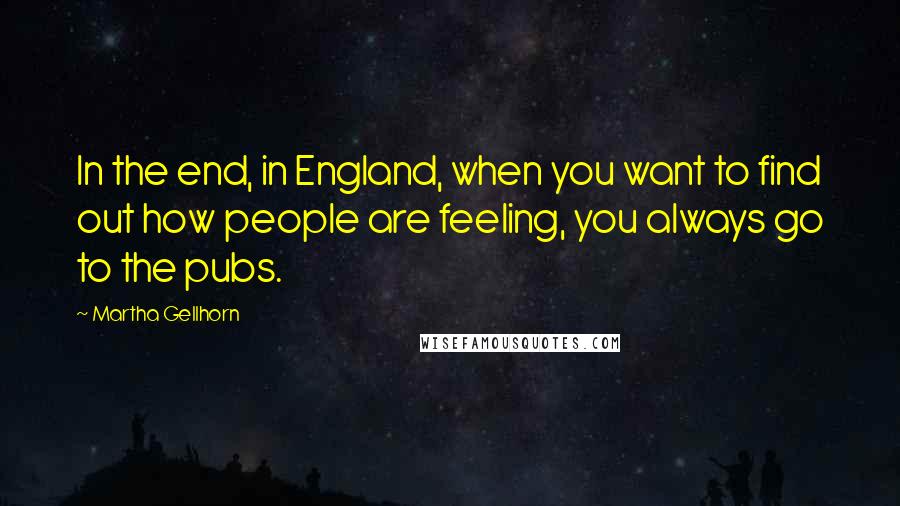 Martha Gellhorn Quotes: In the end, in England, when you want to find out how people are feeling, you always go to the pubs.