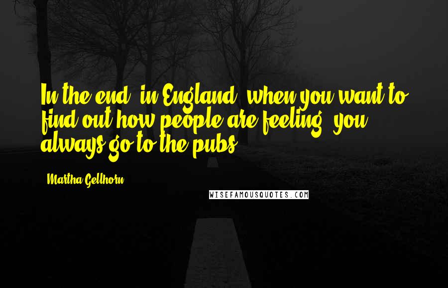 Martha Gellhorn Quotes: In the end, in England, when you want to find out how people are feeling, you always go to the pubs.