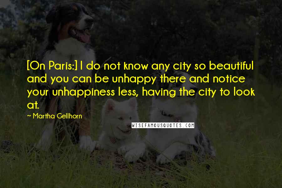 Martha Gellhorn Quotes: [On Paris:] I do not know any city so beautiful and you can be unhappy there and notice your unhappiness less, having the city to look at.