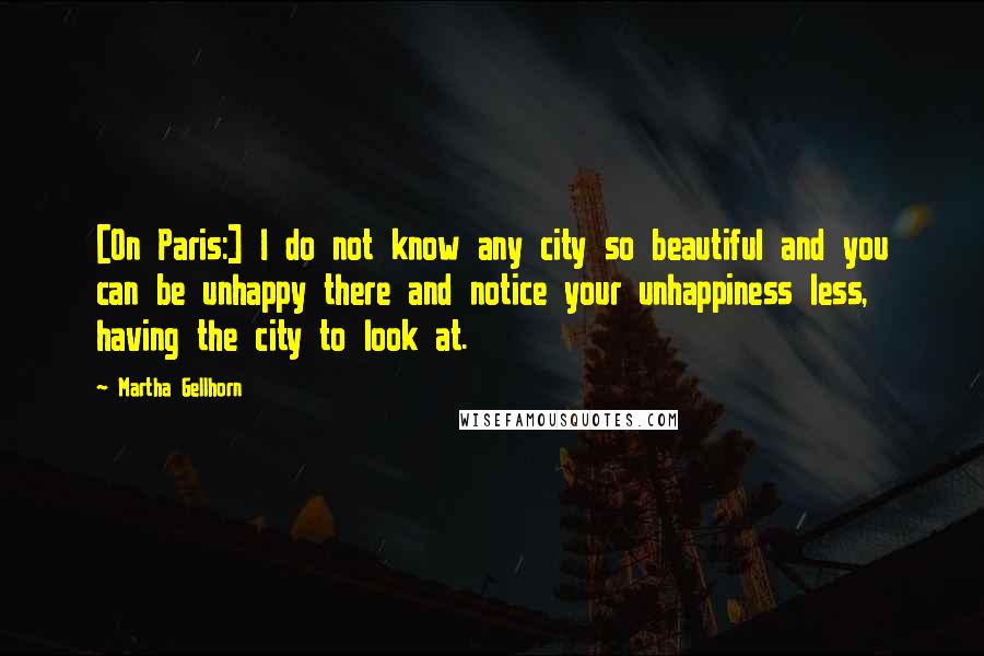 Martha Gellhorn Quotes: [On Paris:] I do not know any city so beautiful and you can be unhappy there and notice your unhappiness less, having the city to look at.