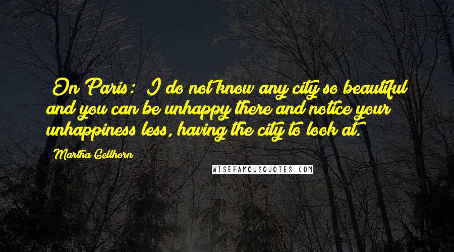 Martha Gellhorn Quotes: [On Paris:] I do not know any city so beautiful and you can be unhappy there and notice your unhappiness less, having the city to look at.