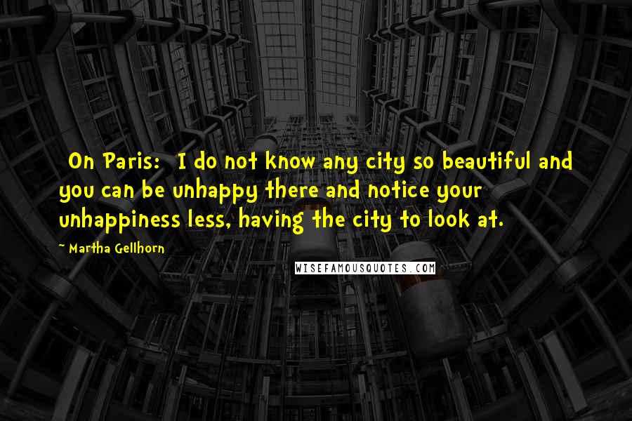 Martha Gellhorn Quotes: [On Paris:] I do not know any city so beautiful and you can be unhappy there and notice your unhappiness less, having the city to look at.