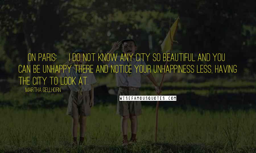 Martha Gellhorn Quotes: [On Paris:] I do not know any city so beautiful and you can be unhappy there and notice your unhappiness less, having the city to look at.