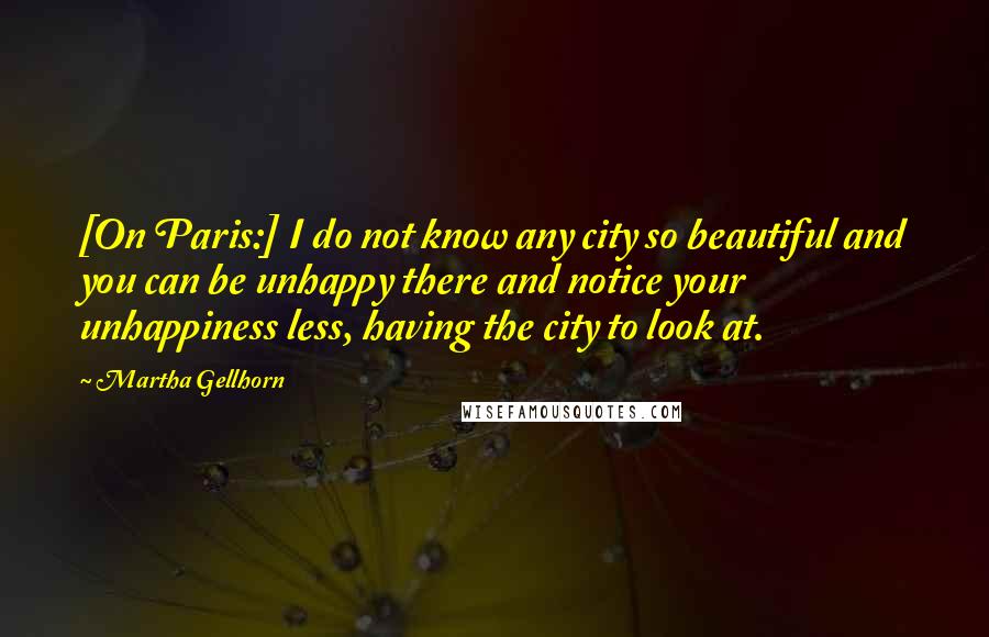 Martha Gellhorn Quotes: [On Paris:] I do not know any city so beautiful and you can be unhappy there and notice your unhappiness less, having the city to look at.