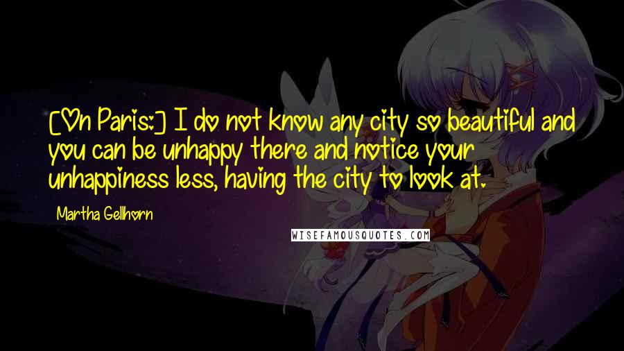 Martha Gellhorn Quotes: [On Paris:] I do not know any city so beautiful and you can be unhappy there and notice your unhappiness less, having the city to look at.