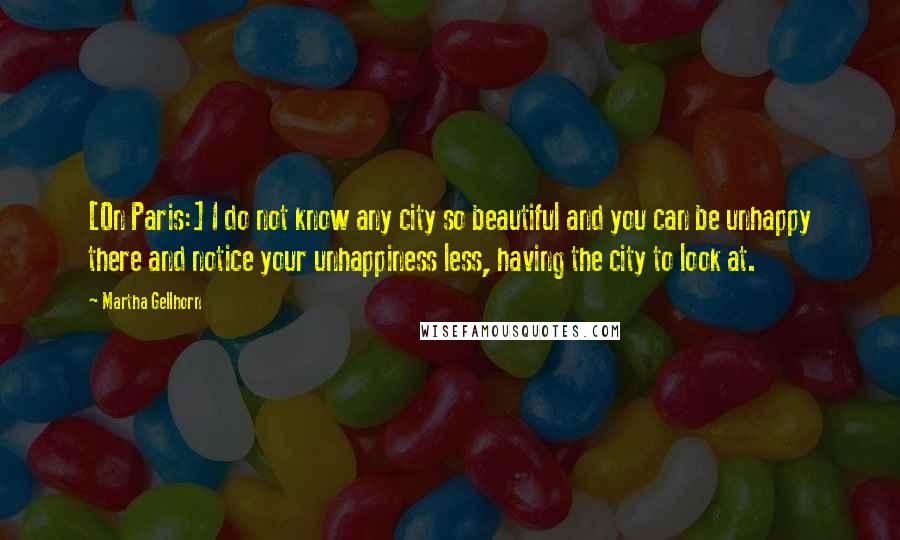 Martha Gellhorn Quotes: [On Paris:] I do not know any city so beautiful and you can be unhappy there and notice your unhappiness less, having the city to look at.