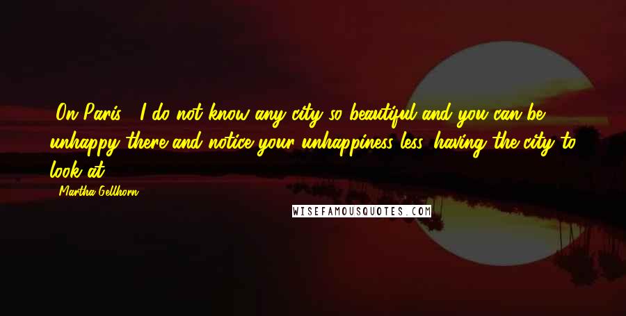 Martha Gellhorn Quotes: [On Paris:] I do not know any city so beautiful and you can be unhappy there and notice your unhappiness less, having the city to look at.