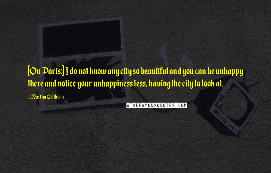 Martha Gellhorn Quotes: [On Paris:] I do not know any city so beautiful and you can be unhappy there and notice your unhappiness less, having the city to look at.