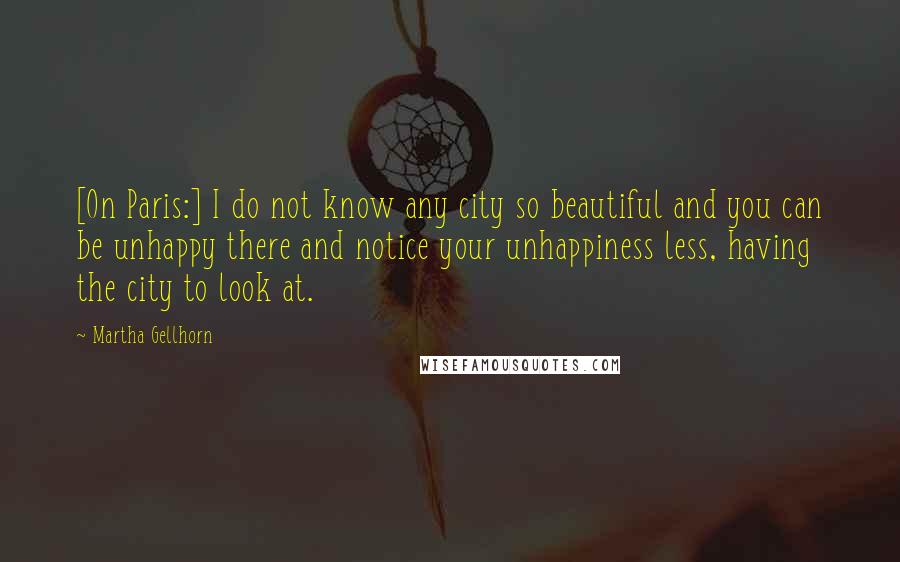 Martha Gellhorn Quotes: [On Paris:] I do not know any city so beautiful and you can be unhappy there and notice your unhappiness less, having the city to look at.