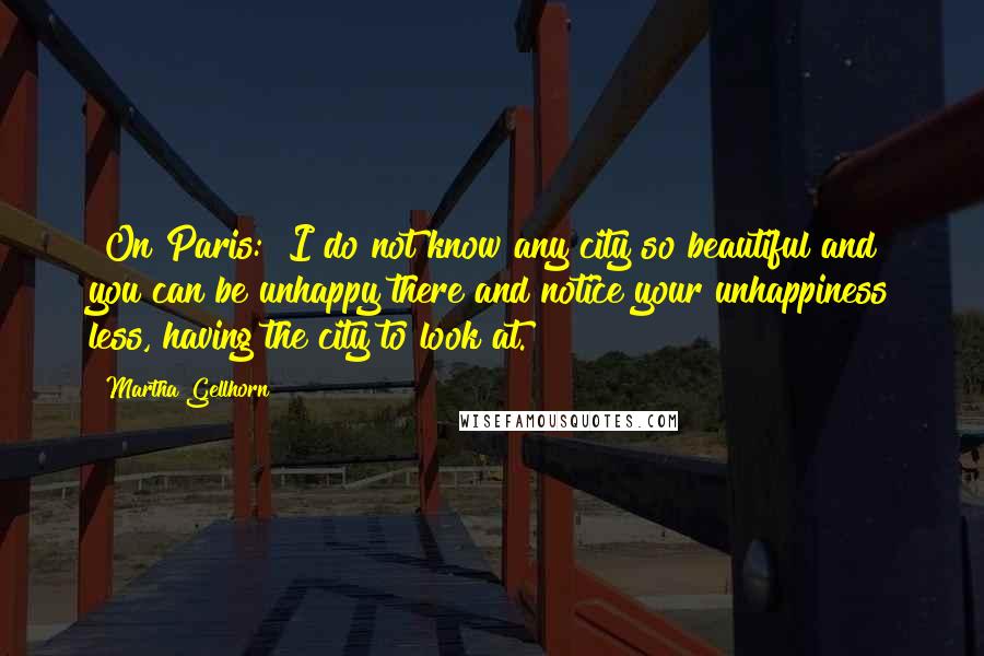 Martha Gellhorn Quotes: [On Paris:] I do not know any city so beautiful and you can be unhappy there and notice your unhappiness less, having the city to look at.