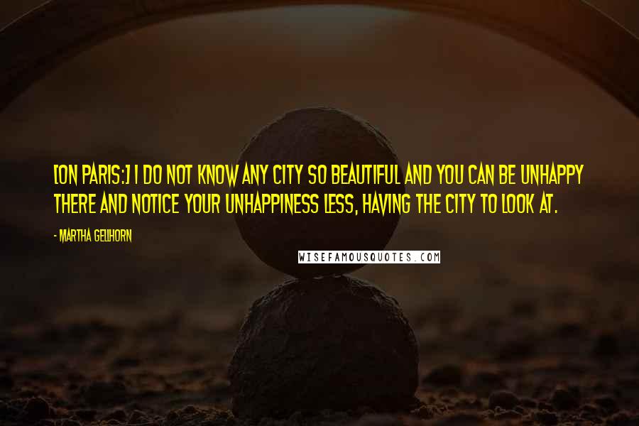 Martha Gellhorn Quotes: [On Paris:] I do not know any city so beautiful and you can be unhappy there and notice your unhappiness less, having the city to look at.