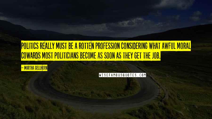 Martha Gellhorn Quotes: Politics really must be a rotten profession considering what awful moral cowards most politicians become as soon as they get the job.