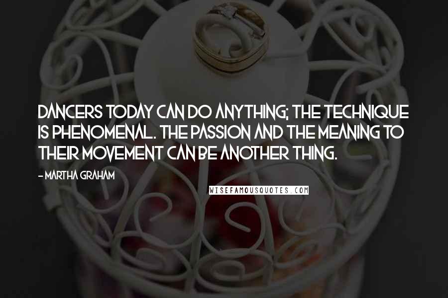 Martha Graham Quotes: Dancers today can do anything; the technique is phenomenal. The passion and the meaning to their movement can be another thing.