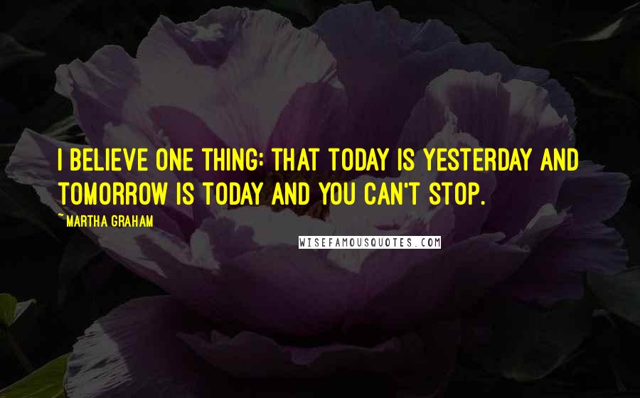 Martha Graham Quotes: I believe one thing: that today is yesterday and tomorrow is today and you can't stop.