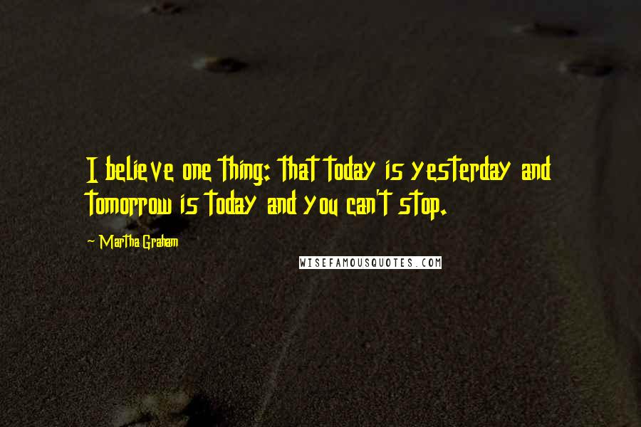 Martha Graham Quotes: I believe one thing: that today is yesterday and tomorrow is today and you can't stop.