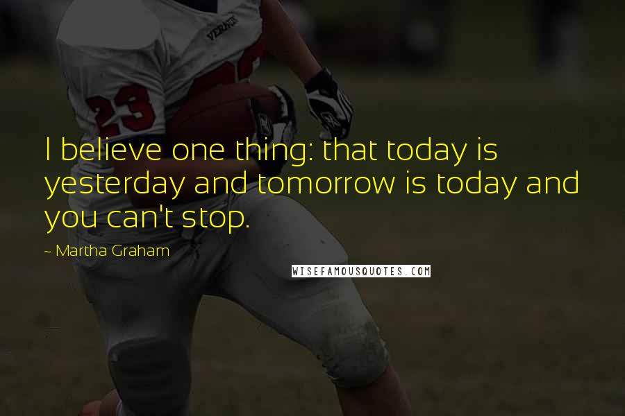 Martha Graham Quotes: I believe one thing: that today is yesterday and tomorrow is today and you can't stop.