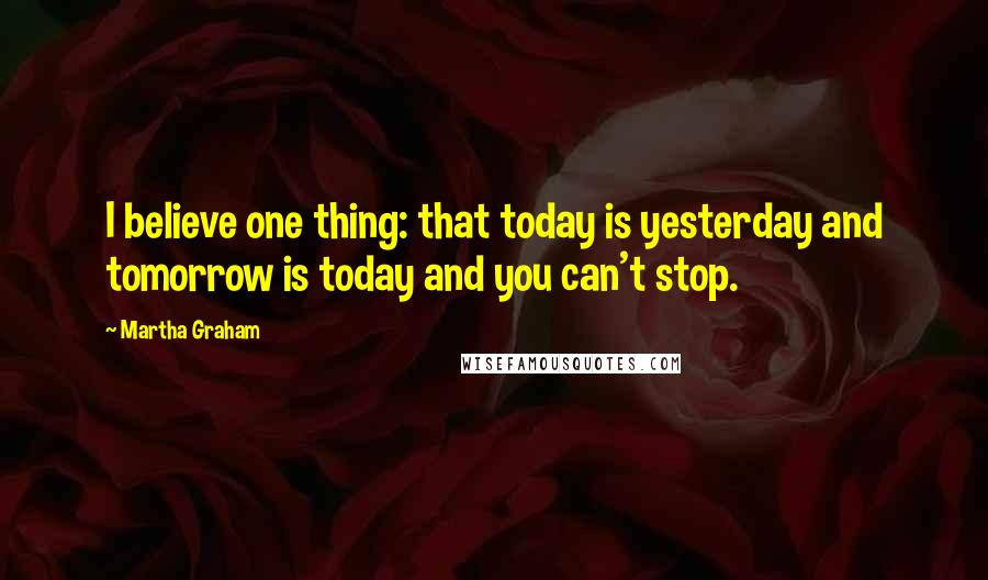 Martha Graham Quotes: I believe one thing: that today is yesterday and tomorrow is today and you can't stop.