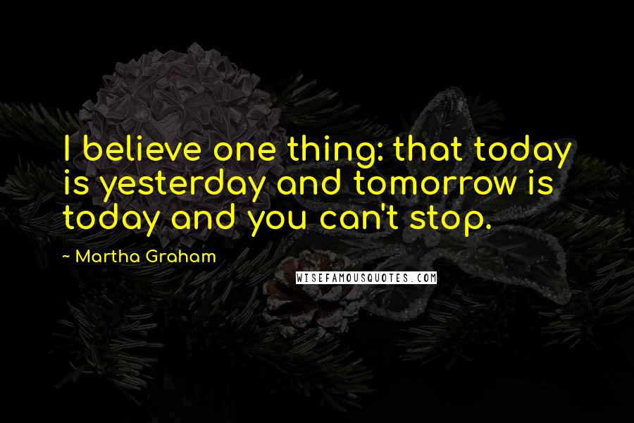 Martha Graham Quotes: I believe one thing: that today is yesterday and tomorrow is today and you can't stop.