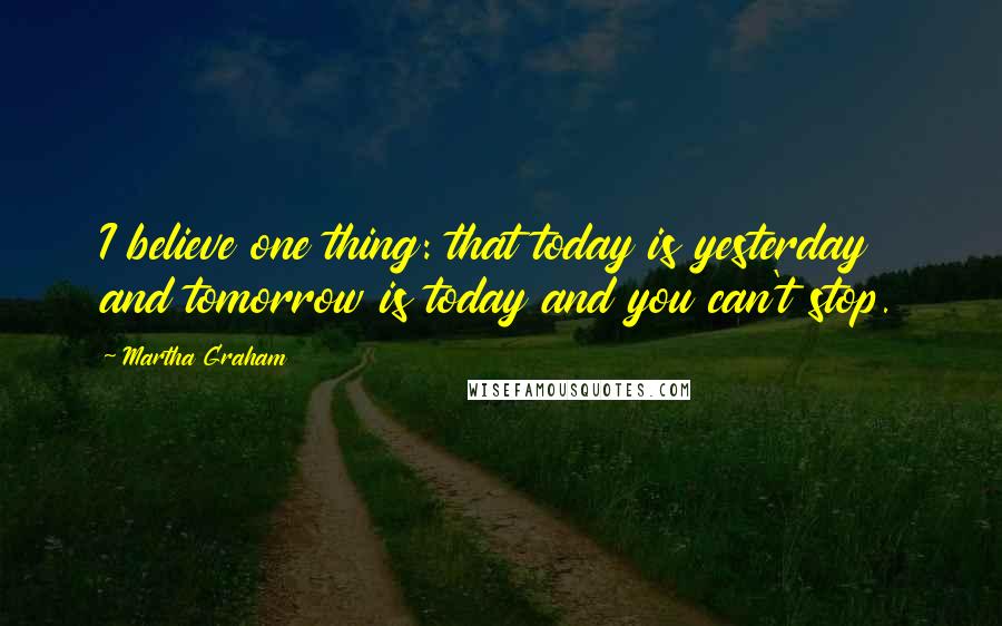 Martha Graham Quotes: I believe one thing: that today is yesterday and tomorrow is today and you can't stop.