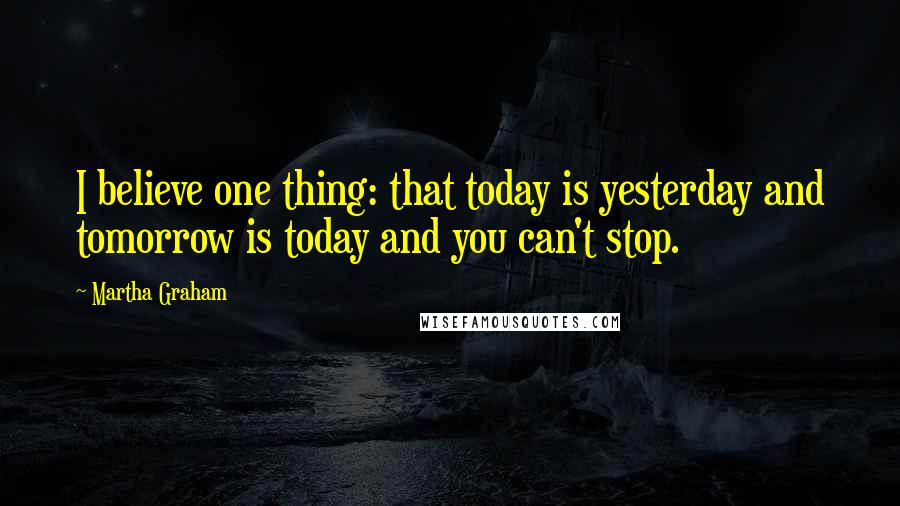 Martha Graham Quotes: I believe one thing: that today is yesterday and tomorrow is today and you can't stop.