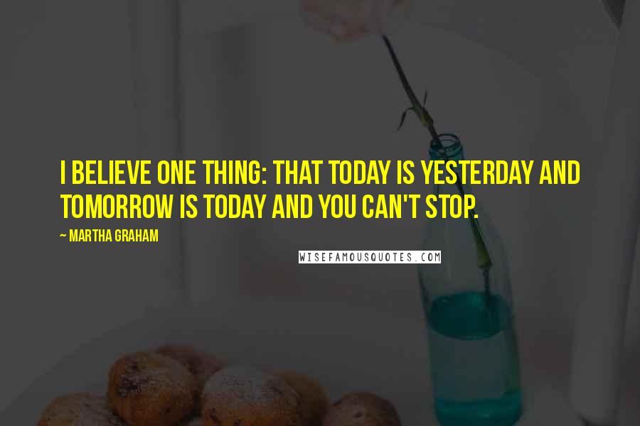 Martha Graham Quotes: I believe one thing: that today is yesterday and tomorrow is today and you can't stop.