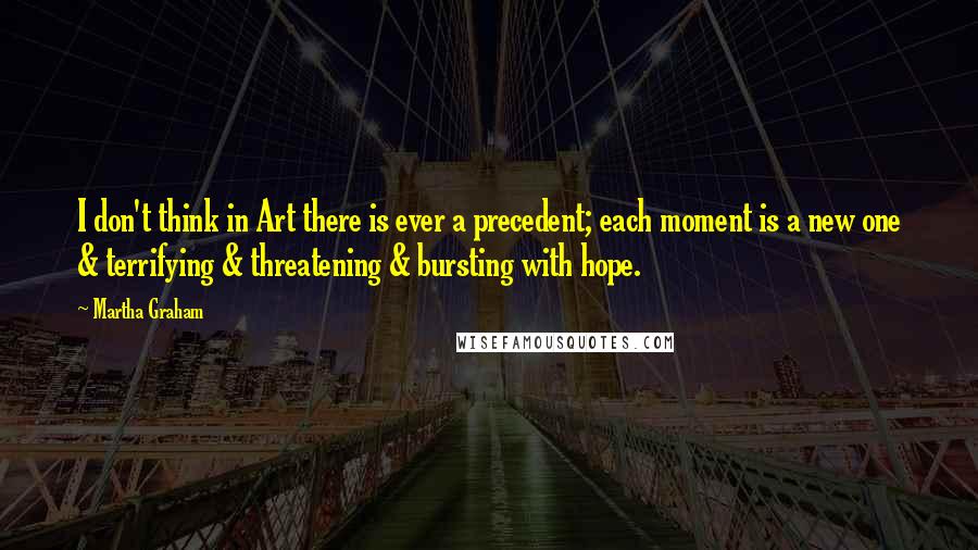 Martha Graham Quotes: I don't think in Art there is ever a precedent; each moment is a new one & terrifying & threatening & bursting with hope.