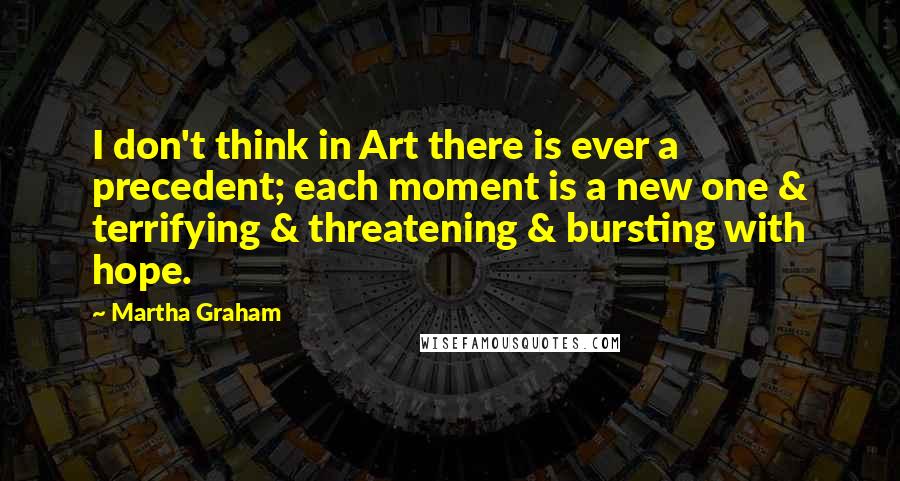 Martha Graham Quotes: I don't think in Art there is ever a precedent; each moment is a new one & terrifying & threatening & bursting with hope.