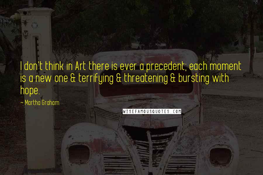 Martha Graham Quotes: I don't think in Art there is ever a precedent; each moment is a new one & terrifying & threatening & bursting with hope.