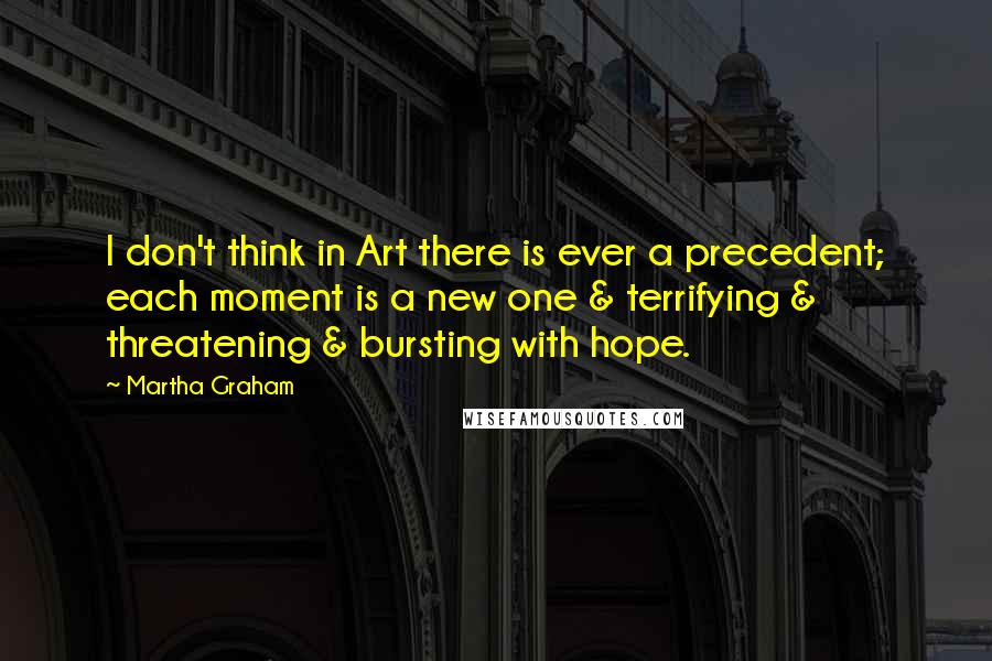 Martha Graham Quotes: I don't think in Art there is ever a precedent; each moment is a new one & terrifying & threatening & bursting with hope.