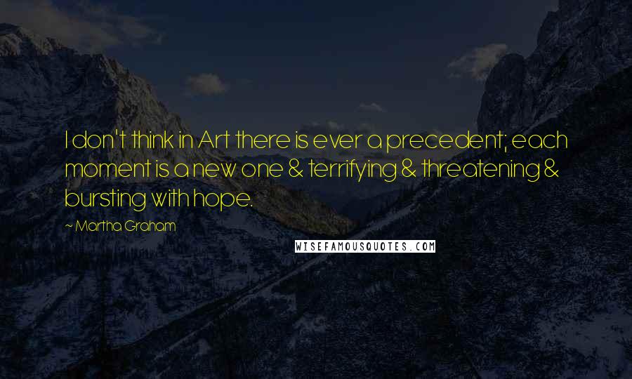 Martha Graham Quotes: I don't think in Art there is ever a precedent; each moment is a new one & terrifying & threatening & bursting with hope.