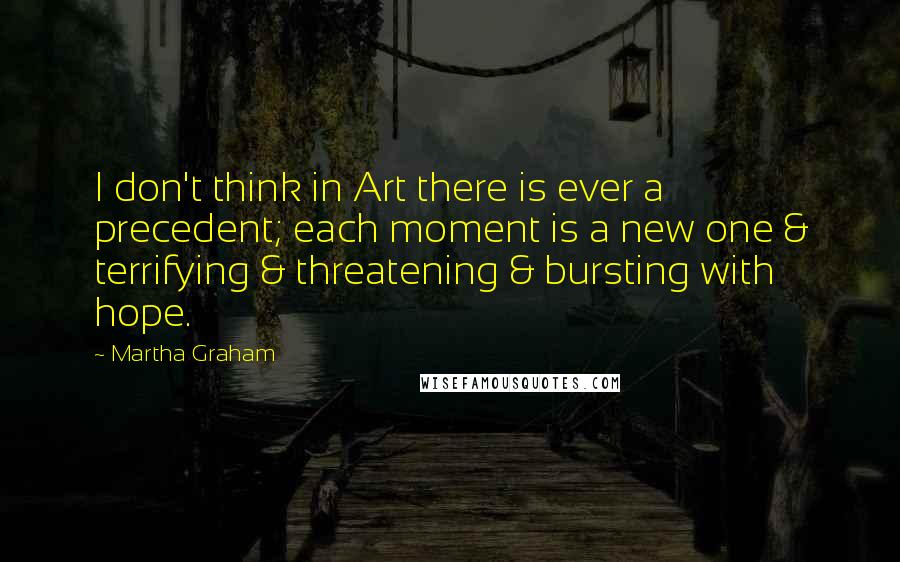 Martha Graham Quotes: I don't think in Art there is ever a precedent; each moment is a new one & terrifying & threatening & bursting with hope.